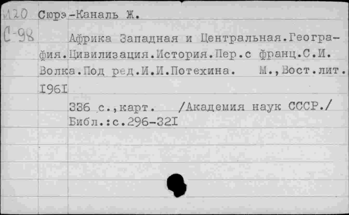 ﻿Сюрэ-Каналь Ж.		
С'9ч	Фия.	Африка Западная и Центральная.Геогра-Цивилизания.История.Пер.с франц.С.И.
	Волка.Под ред.И.И.Потехина.	М.,Вост.лит.	
	1961	
		336 с.,карт. /Академия наук СССР./
		Библ.:с.296-321